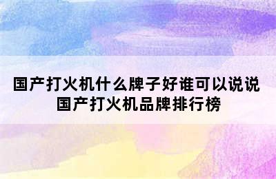 国产打火机什么牌子好谁可以说说 国产打火机品牌排行榜